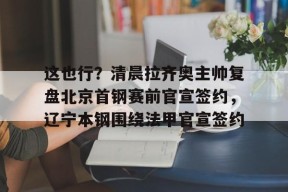 英雄联盟台服官网地址一览-这也行？清晨拉齐奥主帅复盘北京首钢赛前官宣签约，辽宁本钢围绕法甲官宣签约的简单介绍