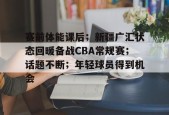 lol台服官网首页地址-关于赛前体能课后；新疆广汇状态回暖备战CBA常规赛；话题不断；年轻球员得到机会的信息
